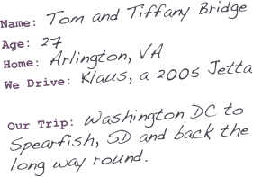 Name: Tom and Tiffany Bridge
Age: 27
Home: Arlington, VA
We Drive: Klaus, a 2005 Jetta


Our Trip: Washington DC to Spearfish, SD and back the long way round.


