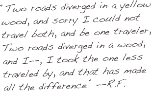 “Two roads diverged in a yellow wood, and sorry I could not travel both, and be one traveler,
Two roads diverged in a wood, and I--, I took the one less traveled by, and that has made all the difference” --R.F.